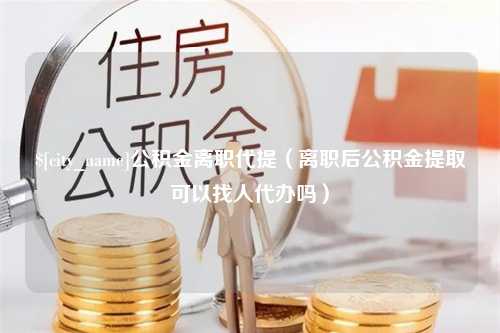 双峰公积金离职代提（离职后公积金提取可以找人代办吗）